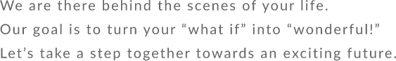 We are there behind the scenes of your life. Our goal is to turn your “what if” into “wonderful!” Let’s take a step together towards an exciting future.